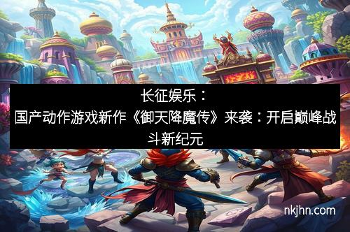 长征娱乐：国产动作游戏新作《御天降魔传》来袭：开启巅峰战斗新纪元