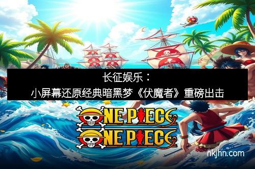 长征娱乐：小屏幕还原经典暗黑梦《伏魔者》重磅出击